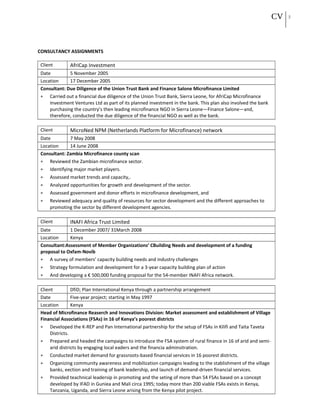 CV 5
CONSULTANCY ASSIGNMENTS
Client AfriCap Investment
Date 5 November 2005
Location 17 December 2005
Consultant: Due Diligence of the Union Trust Bank and Finance Salone Microfinance Limited
• Carried out a financial due diligence of the Union Trust Bank, Sierra Leone, for AfriCap Microfinance
Investment Ventures Ltd as part of its planned investment in the bank. This plan also involved the bank
purchasing the country’s then leading microfinance NGO in Sierra Leone—Finance Salone—and,
therefore, conducted the due diligence of the financial NGO as well as the bank.
Client MicroNed NPM (Netherlands Platform for Microfinance) network
Date 7 May 2008
Location 14 June 2008
Consultant: Zambia Microfinance county scan
• Reviewed the Zambian microfinance sector.
• Identifying major market players.
• Assessed market trends and capacity,.
• Analyzed opportunities for growth and development of the sector.
• Assessed government and donor efforts in microfinance development, and
• Reviewed adequacy and quality of resources for sector development and the different approaches to
promoting the sector by different development agencies.
Client INAFI Africa Trust Limited
Date 1 December 2007/ 31March 2008
Location Kenya
Consultant:Assessment of Member Organizations’ CBuilding Needs and development of a funding
proposal to Oxfam-Novib
• A survey of members’ capacity building needs and industry challenges
• Strategy formulation and development for a 3-year capacity building plan of action
• And developing a € 500,000 funding proposal for the 54-member INAFI Africa network.
Client DfiD; Plan International Kenya through a partnership arrangement
Date Five-year project; starting in May 1997
Location Kenya
Head of Microfinance Reaserch and Innovations Division: Market assessment and establishment of Village
Financial Associations (FSAs) in 16 of Kenya’s poorest districts
• Developed the K-REP and Pan International partnership for the setup of FSAs in Kilifi and Taita Taveta
Districts.
• Prepared and headed the campaigns to introduce the FSA system of rural finance in 16 of arid and semi-
arid districts by engaging local eaders and the financia adminsitration.
• Conducted market demand for grassroots-based financial services in 16 poorest districts.
• Organizing community awareness and mobilization campaigns leading to the stablishment of the village
banks, eection and training of bank leadership, and launch of demand-driven financial services.
• Provided teachnical leadersip in promoting and the seting of more than 54 FSAs based on a concept
developed by IFAD in Guniea and Mali circa 1995; today more than 200 viable FSAs exists in Kenya,
Tanzania, Uganda, and Sierra Leone arising from the Kenya pilot project.
 