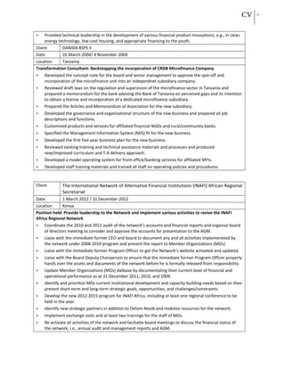 CV 6
• Provided technical leadership in the development of various financial product innovations, e.g., in clean
energy technology, low-cost housing, and appropriate financing to the youth.
Client DANIDA BSPS II
Date 26 March 2004/ 4 November 2004
Location Tanzania
Transformation Consultant: Backstopping the incorporation of CRDB Microfinance Company
• Developed the concept note for the board and senior management to approve the spin-off and
incorporation of the microfinance unit into an independnet subsidiary company.
• Reviewed draft laws on the regulation and supervision of the microfinance sector in Tanzania and
prepared a memorandum for the bank advising the Bank of Tanzania on perceived gaps and its intention
to obtain a license and incorporation of a dedicated microfinance subsidiary.
• Prepared the Articles and Memorandum of Association for the new subsidiary.
• Developed the governance and organizational structure of the new business and prepared all job
descriptions and functions.
• Customized products and services for affiliated financial NGOs and rural/community banks.
• Specified the Management Information System (MIS) fit for the new business.
• Developed the first five-year business plan for the new business.
• Reviewed existing training and technical assistance materials and processes and produced
new/improved curriculum and T.A delivery approach.
• Developed a model operating system for front office/banking services for affiliated MFIs.
• Developed staff training materials and trained all staff on operating policies and procedures.
Client The International Network of Alternative Financial Institutions (INAFI) African Regional
Secretariat
Date 1 March 2012 / 31 December 2012
Location Kenya
Position held: Provide leadership to the Network and implement various activities to revive the INAFI
Africa Regional Network
• Coordinate the 2010 and 2011 audit of the network’s accounts and financial reports and organize board
of directors meeting to consider and approve the accounts for presentation to the AGM.
• Liaise with the immediate former CEO and board to document any and all activities implemeneted by
the network under 2008-2010 program and present the report to Member Organizations (MOs).
• Liaise with the immediate former Program Officer to get the Network’s website activated and updated.
• Liaise with the Board Deputy Chairperson to ensure that the immediate former Program Officer properly
hands over the assets and documents of the network before he is formally released from responsibility.
• Update Member Organizations (MOs) datbase by documentating their current level of financial and
operational performance as at 31 December 2011, 2010, and 2009.
• Identify and prioritize MOs current institutional development and capacity-building needs based on their
present short-term and long-term strategic goals, opportunities, and challenges/constraints.
• Develop the new 2012-2015 program for INAFI Africa, including at least one regional conference to be
held in the year.
• Identify new strategic partners in addition to Oxfam-Novib and mobilize resources for the network.
• Implement exchange visits and at least two trainings for the staff of MOs.
• Re-activate all activities of the network and faciliatte board meetings to discuss the financial status of
the network, i.e., annual audit and management reports and AGM.
 