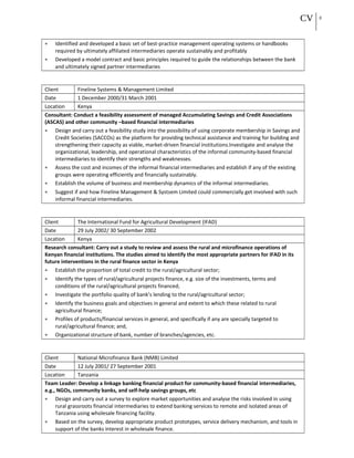 CV 8
• Identified and developed a basic set of best-practice management operating systems or handbooks
required by ultimately affiliated intermediaries operate sustainably and profitably
• Developed a model contract and basic principles required to guide the relationships between the bank
and ultimately signed partner intermediaries
Client Fineline Systems & Management Limited
Date 1 December 2000/31 March 2001
Location Kenya
Consultant: Conduct a feasibility assessment of managed Accumulating Savings and Credit Associations
(ASCAS) and other community –based financial intermediaries
• Design and carry out a feasibility study into the possibility of using corporate membership in Savings and
Credit Societies (SACCOs) as the platform for providing technical assistance and training for building and
strengthening their capacity as viable, market-driven financial institutions.Investigate and analyse the
organizational, leadership, and operational characteristics of the informal community-based financial
intermediaries to identify their strengths and weaknesses.
• Assess the cost and incomes of the informal financial intermediaries and establish if any of the existing
groups were operating efficiently and financially sustainably.
• Establish the volume of business and membership dynamics of the informal intermediaries.
• Suggest if and how Fineline Management & Systsem Limited could commercially get involved with such
informal financial intermediaries.
Client The International Fund for Agricultural Development (IFAD)
Date 29 July 2002/ 30 September 2002
Location Kenya
Research consultant: Carry out a study to review and assess the rural and microfinance operations of
Kenyan financial institutions. The studies aimed to identify the most appropriate partners for IFAD in its
future interventions in the rural finance sector in Kenya
• Establish the proportion of total credit to the rural/agricultural sector;
• Identify the types of rural/agricultural projects finance, e.g. size of the investments, terms and
conditions of the rural/agricultural projects financed;
• Investigate the portfolio quality of bank’s lending to the rural/agricultural sector;
• Identify the business goals and objectives in general and extent to which these related to rural
agricultural finance;
• Profiles of products/financial services in general, and specifically if any are specially targeted to
rural/agricultural finance; and,
• Organizational structure of bank, number of branches/agencies, etc.
Client National Microfinance Bank (NMB) Limited
Date 12 July 2001/ 27 September 2001
Location Tanzania
Team Leader: Develop a linkage banking financial product for community-based financial intermediaries,
e.g., NGOs, community banks, and self-help savings groups, etc
• Design and carry out a survey to explore market opportunities and analyse the risks involved in using
rural grassroots financial intermediaries to extend banking services to remote and isolated areas of
Tanzania using wholesale financing facility.
• Based on the survey, develop appropriate product prototypes, service delivery mechanism, and tools in
support of the banks interest in wholesale finance.
 