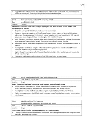 CV 9
• Suggest how the linkage product should be delivered and marketed by the bank, and propose ways to
build staff capacity and necessary management systems to be developed.
Client Dhan Tanzania Foundation (DTF) Company Limited
Date June 2008/ July 2008
Location Tanzania
International consutant: Carry out a survey to identify the best three locations to start the HG bank
linkage project in Tanzania
• Design the survey and related instruments and train enumerators
• Conduct a situational analysis of self-help financial groups in three regions of Tanzania (Kilimanjaro,
Mbeya, and Morogoro), assess the familiarity and participation of the ocal population in SHG financial
groups, and assess the possibility of introducing the SHG model in the area
• Study the nature of economic activities undertaken and sources of livelihoods of the rural communities,
poverty status of the population living in the target areas, and their cultural diversity.
• Identify and map all projects and poverty reduction interventions, including microfinance institutions in
the area.
• Investigate the feasibility of using the Indian SHG bank linkage system to provide tailored financial
services to the financially excluded rural population.
• Explore the partnership potentail with civic and public institutions at the locations, as well as potential
threats and challenges.
• Propose the road map to implementation of the SHG model in the surveyed areas.
Client African Rural and Agricultural Credit Association (AFRACA)
Date 1 July 2001/ 31 August 2001
Location Kenya
Survey Consultant: Analysis of commercial banks involved in microfinnce in Kenya
• Design and carry out research to identify the commercial banks in Kenya involved micro and rural
finance with the purpose to document their motivation, approach, and relative success.
• Investigate and analyze the factors that discourage many banks from providing microfinance.
• Explore how organisations like AFRACA could encourage more of such banks to consider venturing into
microfinance.
Client USAID Kenya MicroPED Programme
(Implemented by Development Alternatives, Inc., (DAI))
Date 1 August 1998/ 30 September 1999
Location Kenya
Team Leader: Deliver Training and Capacity Building on Task-Order Basis
• Carrying out individual institutional needs assessments and due diligence on applicants for grants under
the USAID /Kenya MicroPED project.
 