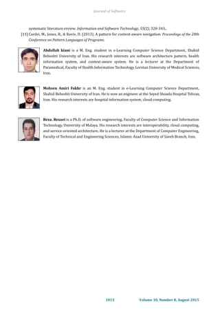systematic literature review. Information and Software Technology, 55(2), 320-343..
[11] Cardei, M., Jones, B., & Raviv, D. (2013). A pattern for context-aware navigation. Proceedings of the 20th
Conference on Pattern Languages of Programs.
Abdollah kiani is a M. Eng. student in e-Learning Computer Science Department, Shahid
Beheshti University of Iran. His research interests are software architecture pattern, health
information system, and context-aware system. He is a lecturer at the Department of
Paramedical, Faculty of Health Information Technology, Lorstan University of Medical Sciences,
Iran.
Mohsen Amiri Fakhr is an M. Eng. student in e-Learning Computer Science Department,
Shahid Beheshti University of Iran. He is now an engineer at the Seyed Shoada Hospital Tehran,
Iran. His research interests are hospital information system, cloud computing.
Reza. Rezaei is a Ph.D. of software engineering, Faculty of Computer Science and Information
Technology, University of Malaya. His research interests are interoperability, cloud computing,
and service oriented architecture. He is a lecturer at the Department of Computer Engineering,
Faculty of Technical and Engineering Sciences, Islamic Azad University of Saveh Branch, Iran.
Journal of Software
1013 Volume 10, Number 8, August 2015
 