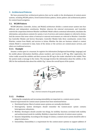 3. Architectural Patterns
We have presented four architectural patterns that can be usable in the development of context-aware
systems, including WCAM pattern, Event-Control-Action pattern, Action pattern and architectural pattern
for context-based navigation.
3.1. WCAM Pattern
WCAM (Watcher, Controller, Action, and Model) architecture divides a context-aware system into four
different and independent constituents. Watcher observes the external environment, and Controller
controls the cooperation between Watcher and Model. Model collects contextual information, elucidates the
information, and produces contexts for system. A set of services and context adapters is referred to Action.
And the sensors that sense values of internal or external environment are referred to Watcher. Controller
has Controller Module and Service Descriptor. Controller Module links three constituents: events from
Watcher, context from Model, and services in Action. Whether the data are business related or context
related, Model is connected to data. Some of the Action or the services are context-aware services, and
others are traditional services.
3.1.1. Example
Assume a visitor goes to a museum, he registers his information (background knowledge, language) and
his mobile phone information (facilities, phone number), and receives an RF tag. After registration, the
visitor walks around the exhibits and then accesses the RF tag to the reader attached to the exhibit. Then
the system sends a message to the visitor. The message involves the information about the exhibit, or the
URL for the multimedia data about the exhibit. Fig. 1 shows the overall layout of the system.
Fig. 1. Service scenario of my guide system [6].
3.1.2. Problem
Reducing the complexity and increasing extensibility are important in a context-aware system.
General requirements for context-aware systems have been mentioned below:
 Distributed System: Most of context-aware systems are normally distributed.
 Heterogeneity: System developers should remember the Context-aware system contains
heterogeneous subsystems.
 Mobility: Developers should consider two things, for mobility: functions correlated with mobility
and nonfunctional needs for mobility. Mobility is important character of context-aware system.
 Dynamic Adaptability: According to the change of context, a context-aware system should be able to
adapt its behaviors.
 Extensibility: Extensibility is a requirement for the context-aware systems to support addition of
Journal of Software
1004 Volume 10, Number 8, August 2015
 