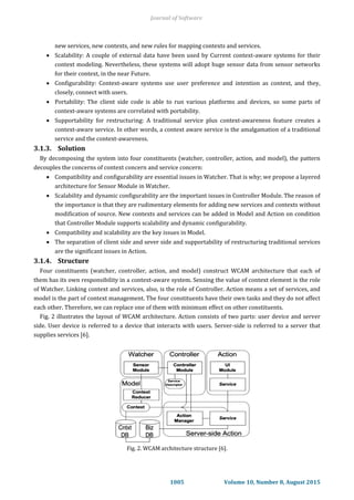 new services, new contexts, and new rules for mapping contexts and services.
 Scalability: A couple of external data have been used by Current context-aware systems for their
context modeling. Nevertheless, these systems will adopt huge sensor data from sensor networks
for their context, in the near Future.
 Configurability: Context-aware systems use user preference and intention as context, and they,
closely, connect with users.
 Portability: The client side code is able to run various platforms and devices, so some parts of
context-aware systems are correlated with portability.
 Supportability for restructuring: A traditional service plus context-awareness feature creates a
context-aware service. In other words, a context aware service is the amalgamation of a traditional
service and the context-awareness.
3.1.3. Solution
By decomposing the system into four constituents (watcher, controller, action, and model), the pattern
decouples the concerns of context concern and service concern:
 Compatibility and configurability are essential issues in Watcher. That is why; we propose a layered
architecture for Sensor Module in Watcher.
 Scalability and dynamic configurability are the important issues in Controller Module. The reason of
the importance is that they are rudimentary elements for adding new services and contexts without
modification of source. New contexts and services can be added in Model and Action on condition
that Controller Module supports scalability and dynamic configurability.
 Compatibility and scalability are the key issues in Model.
 The separation of client side and sever side and supportability of restructuring traditional services
are the significant issues in Action.
3.1.4. Structure
Four constituents (watcher, controller, action, and model) construct WCAM architecture that each of
them has its own responsibility in a context-aware system. Sensing the value of context element is the role
of Watcher. Linking context and services, also, is the role of Controller. Action means a set of services, and
model is the part of context management. The four constituents have their own tasks and they do not affect
each other. Therefore, we can replace one of them with minimum effect on other constituents.
Fig. 2 illustrates the layout of WCAM architecture. Action consists of two parts: user device and server
side. User device is referred to a device that interacts with users. Server-side is referred to a server that
supplies services [6].
Fig. 2. WCAM architecture structure [6].
Journal of Software
1005 Volume 10, Number 8, August 2015
 