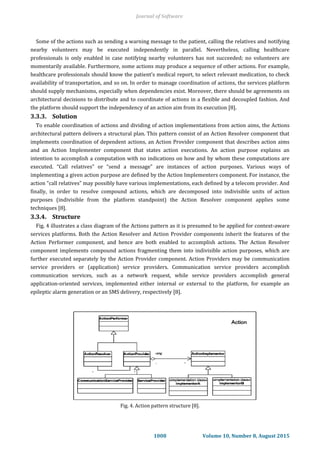 Some of the actions such as sending a warning message to the patient, calling the relatives and notifying
nearby volunteers may be executed independently in parallel. Nevertheless, calling healthcare
professionals is only enabled in case notifying nearby volunteers has not succeeded; no volunteers are
momentarily available. Furthermore, some actions may produce a sequence of other actions. For example,
healthcare professionals should know the patient’s medical report, to select relevant medication, to check
availability of transportation, and so on. In order to manage coordination of actions, the services platform
should supply mechanisms, especially when dependencies exist. Moreover, there should be agreements on
architectural decisions to distribute and to coordinate of actions in a flexible and decoupled fashion. And
the platform should support the independency of an action aim from its execution [8].
3.3.3. Solution
To enable coordination of actions and dividing of action implementations from action aims, the Actions
architectural pattern delivers a structural plan. This pattern consist of an Action Resolver component that
implements coordination of dependent actions, an Action Provider component that describes action aims
and an Action Implementer component that states action executions. An action purpose explains an
intention to accomplish a computation with no indications on how and by whom these computations are
executed. “Call relatives” or “send a message” are instances of action purposes. Various ways of
implementing a given action purpose are defined by the Action Implementers component. For instance, the
action “call relatives” may possibly have various implementations, each defined by a telecom provider. And
finally, in order to resolve compound actions, which are decomposed into indivisible units of action
purposes (indivisible from the platform standpoint) the Action Resolver component applies some
techniques [8].
3.3.4. Structure
Fig. 4 illustrates a class diagram of the Actions pattern as it is presumed to be applied for context-aware
services platforms. Both the Action Resolver and Action Provider components inherit the features of the
Action Performer component, and hence are both enabled to accomplish actions. The Action Resolver
component implements compound actions fragmenting them into indivisible action purposes, which are
further executed separately by the Action Provider component. Action Providers may be communication
service providers or (application) service providers. Communication service providers accomplish
communication services, such as a network request, while service providers accomplish general
application-oriented services, implemented either internal or external to the platform, for example an
epileptic alarm generation or an SMS delivery, respectively [8].
Fig. 4. Action pattern structure [8].
Journal of Software
1008 Volume 10, Number 8, August 2015
 