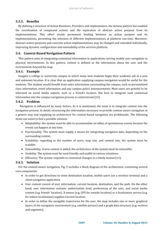 3.3.5. Benefits
By defining a structure of Action Resolvers, Providers and implementers, the Actions pattern has enabled
the coordination of compound actions and the separation of abstract action purpose from its
implementations. This effort avoids permanent binding between an action purpose and its
implementations, permitting the selection of different implementations at platform run-time. Moreover,
abstract action purposes and concrete action implementations may be changed and extended individually,
improving dynamic configuration and extensibility of the services platform.
3.4. Context-Based Navigation Pattern
This pattern aims at integrating contextual information in applications serving mobile user navigation in
physical environments. In this pattern, context is defined as the information about the user and the
environment, beyond the map.
3.4.1. Example
Imagine a college or university campus in which many new students begin their academic job in a new
and unknown location. It is clear that an application supplying campus navigation would be useful for the
students. The student would benefit from extra information surrounding the campus, such as personalized
class information, event information and any campus police announcements. Most users are grateful to be
informed on social media aspects, such as a friend’s location. But how to integrate such contextual
information into the campus navigation process is controversial [11].
3.4.2. Problem
Navigation is influenced by many factors. As it is mentioned, the issue is to integrate context into the
navigation process. In detail, structuring the information necessary to provide context-aware navigation in
a generic way and supplying an architecture for context-based navigation are problematic. The following
items can assist to find a possible solution:
 Adaptability: the system must be able to accommodate an influx of spontaneous events because the
events can happen at any time.
 Functionality: The system must supply a means for integrating navigation data, depending on the
surrounding context.
 Scalability: regarding to the number of users, map size, and context size, the system must be
scalable.
 Extensibility: if new context is added, the architecture of the system must be extensible.
 Usability: The system must be used friendly and usable in various situations.
 Efficiency: The system responds to contextual changes in a timely manner[11].
3.4.3. Solution
For the context-aware navigation, Fig. 5 includes a block diagram of the architecture, containing several
core components:
 In order to get directions to some destination location, mobile users use a wireless terminal and a
client navigation application.
 User context consist of user information, current location, destination, and the path. On the other
hand, user information contains authorization level, preferences of the user, and social media
context (e.g. friends’ location). A sensor (e.g. GPS for outside location) or a localization service (e.g.
for indoor localization) supplies Current location.
 In order to define the navigable trajectories for the user, the map includes one or more graphical
layers of the navigation environment (e.g. satellite picture) and a graph data structure (e.g. vertices
and segments).
Journal of Software
1009 Volume 10, Number 8, August 2015
 