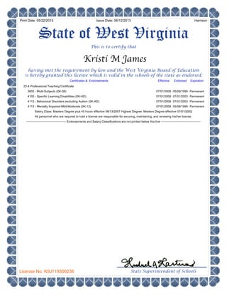 This is to certify that
State Superintendent of Schools
having met the requirement by law and the West Virginia Board of Education
is hereby granted this license which is valid in the schools of the state as endorsed.
State of West Virginia
4105 - Specific Learning Disabilities (0K-AD)
3605 - Multi-Subjects (0K-08)
22-4 Professional Teaching Certificate
4113 - Mentally Impaired-Mild-Moderate (0K-12)
4112 - Behavioral Disorders excluding Autism (0K-AD)
HarrisonIssue Date: 06/12/2013
License No. K9J119300236
Endorsed
05/08/1999
07/01/2003
07/01/2003
05/08/1999
Expiration
07/01/2008
07/01/2008
07/01/2008
07/01/2008
---------------------------------------- Endorsements and Salary Classifications are not printed below this line ----------------------------------------
Salary Class: Masters Degree plus 45 hours effective 08/13/2007 Highest Degree: Masters Degree effective 07/01/2002
All personnel who are required to hold a license are responsible for securing, maintaining, and renewing his/her license.
Effective
Print Date: 05/22/2015
Kristi M James
Permanent
Permanent
Permanent
Permanent
Certificates & Endorsements
 