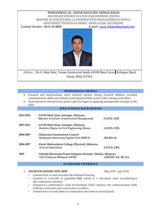 PROFESSIONAL PROFILE
• Focused and hardworking, team oriented person, strong research abilities, excellent
communication skills and analytical and detail problem solver with a strong work ethics.
• Firm interest in infrastructure project and also eager to applying management concepts in the
field
EDUCATIONAL BACKGROUND
2012-2014 : UiTM Shah Alam, Selangor. Malaysia.
Masters in Science (Construction Management) (CGPA: 3.23)
2007-2011 : UiTM Shah Alam, Selangor, Malaysia.
Bachelor Degree in Civil Engineering (Hons). (CGPA: 2.93)
2006-2007 : Malaysian Examinations Council.
Malaysian University English Test (MUET). (BAND: 4)
2006-2007 : Perak Matriculation College (Physical), Malaysia.
A-Level Equivalent. (CGPA: 2.95)
2005 : Sekolah Berasrama Penuh Integrasi Selandar, Melaka, Malaysia
Sijil Pelajaran Malaysia (SPM). (GRADE: 8A, 3B, 1C)
INTERNSHIP EXPERIENCE
1. AISAR ENGINEERS SDN. BHD (May 2010 - July 2010)
- Learned how to read and done the technical drawing
- Learned to write bill of quantities (BQ) which is a document used in tendering in
the construction industry.
- Exposed to construction’s work environment which improve the communication skills
with the contractors and construction’s workers.
- Trained how to work safely in construction site order to avoid hazard.
1
MOHAMMAD AL- NIZAR KHAN BIN AHMAD KHAN
BACHELOR DEGREE IN CIVIL ENGINEERING (HONS)
MASTER IN SCIENCE(MSc.) CONSTRUCTION MANAGEMENT( HONS )
UNIVERSITI TEKNOLOGI MARA, SHAH ALAM, SELANGOR.
Contact Number : 0112-3114020 E-mail : nizar_khane@hotmail.com
Address : No 8, Jalan Satu, Taman Greenwood Indah, 68100 Batu Caves, Selangor Darul
Ehsan, MALAYSIA
 