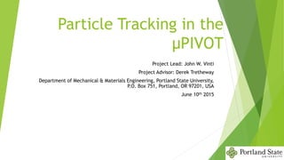 Particle Tracking in the
μPIVOT
Project Lead: John W. Vinti
Project Advisor: Derek Tretheway
Department of Mechanical & Materials Engineering, Portland State University,
P.O. Box 751, Portland, OR 97201, USA
June 10th 2015
 