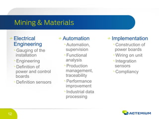 12
Electrical
Engineering
Gauging of the
installation
Engineering
Definition of
power and control
boards
Definition sensors
Automation
Automation,
supervision
Functional
analysis
Production
management,
traceability
Performance
improvement
Industrial data
processing
Implementation
Construction of
power boards
Wiring on unit
Integration
sensors
Compliancy
 