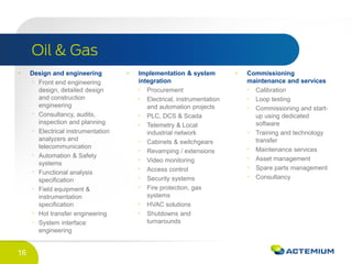 16
Design and engineering
Front end engineering
design, detailed design
and construction
engineering
Consultancy, audits,
inspection and planning
Electrical instrumentation
analyzers and
telecommunication
Automation & Safety
systems
Functional analysis
specification
Field equipment &
instrumentation
specification
Hot transfer engineering
System interface
engineering
Implementation & system
integration
Procurement
Electrical, instrumentation
and automation projects
PLC, DCS & Scada
Telemetry & Local
industrial network
Cabinets & switchgears
Revamping / extensions
Video monitoring
Access control
Security systems
Fire protection, gas
systems
HVAC solutions
Shutdowns and
turnarounds
Commissioning
maintenance and services
Calibration
Loop testing
Commissioning and start-
up using dedicated
software
Training and technology
transfer
Maintenance services
Asset management
Spare parts management
Consultancy
 