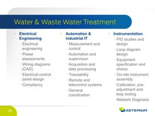 18
Electrical
Engineering
Electrical
engineering
Power
assessments
Wiring diagrams
(CAD)
Electrical control
panel design
Compliancy
Automation &
industrial IT
Measurement and
control
Automation and
supervision
Acquisition and
data processing
Traceability
Remote and
telecontrol systems
General
coordination
Instrumentation
PID studies and
design
Loop diagram
design
Equipment
specification and
choice
On-site instrument
assembly
Calibration, pre-
adjustment and
loop testing
Network Diagnosis
 