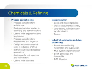 20
Process control rooms
Process control system
architecture
Basic and detailed studies in
electricity and instrumentation
Control room ergonomics and
functioning
Process control system
development and migration
Design and construction of
skids in industrial analysis
Instrumentation and electrical
renovations
Assistance for unit launches
and optimisation
Control room transfers
Instrumentation
Basic and detailed projects
On-site instrument assembly
Loop testing, calibration and
synchronisation
Design
Industrial automation and data
processing
Production and facility
Automation and supervision
MES system implementation
Batch genealogy and
traceability
DCS Migration
 