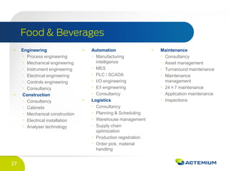 27
Engineering
Process engineering
Mechanical engineering
Instrument engineering
Electrical engineering
Controls engineering
Consultancy
Construction
Consultancy
Cabinets
Mechanical construction
Electrical installation
Analyser technology
Automation
Manufacturing
intelligence
MES
PLC / SCADA
I/O engineering
E/I engineering
Consultancy
Logistics
Consultancy
Planning & Scheduling
Warehouse management
Supply chain
optimization
Production registration
Order pick, material
handling
Maintenance
Consultancy
Asset management
Turnaround maintenance
Maintenance
management
24×7 maintenance
Application maintenance
Inspections
 