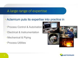 7
Actemium puts its expertise into practice in
Process Control & Automation
Electrical & Instrumentation
Mechanical & Piping
Process Utilities
 