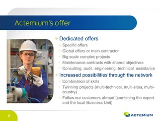 8
Dedicated offers
Specific offers
Global offers or main contractor
Big scale complex projects
Maintenance contracts with shared objectives
Consulting, audit, engineering, technical assistance
Increased possibilities through the network
Combination of skills
Twinning projects (multi-technical, multi-sites, multi-
country)
Follow our customers abroad (combining the expert
and the local Business Unit)
 