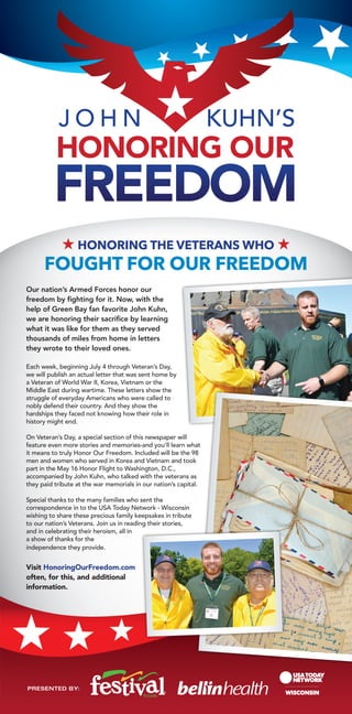 J O H N KUHN’S
H Honoring the Veterans who H
Fought for Our Freedom
Our nation’s Armed Forces honor our
freedom by fighting for it. Now, with the
help of Green Bay fan favorite John Kuhn,
we are honoring their sacrifice by learning
what it was like for them as they served
thousands of miles from home in letters
they wrote to their loved ones.
Each week, beginning July 4 through Veteran’s Day,
we will publish an actual letter that was sent home by
a Veteran of World War II, Korea, Vietnam or the
Middle East during wartime. These letters show the
struggle of everyday Americans who were called to
nobly defend their country. And they show the
hardships they faced not knowing how their role in
history might end.
On Veteran’s Day, a special section of this newspaper will
feature even more stories and memories-and you’ll learn what
it means to truly Honor Our Freedom. Included will be the 98
men and women who served in Korea and Vietnam and took
part in the May 16 Honor Flight to Washington, D.C.,
accompanied by John Kuhn, who talked with the veterans as
they paid tribute at the war memorials in our nation’s capital.
Special thanks to the many families who sent the
correspondence in to the USA Today Network - Wisconsin
wishing to share these precious family keepsakes in tribute
to our nation’s Veterans. Join us in reading their stories,
and in celebrating their heroism, all in
a show of thanks for the
independence they provide.
Visit HonoringOurFreedom.com
often, for this, and additional
information.
PRESENTED BY:
 