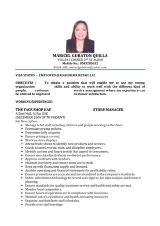 MARICEL GUBATON QUILLA
VILLA#1 CORNER 2ND ST ALJIMI
Mobile No.: 0543283632
Email add: maricelgubaton@yahoo.com
VISA STATUS - EMPLOYED @ALGHURAIR RETAIL LLC
OBJECTIVES : To obtain a position that will enable me to use my strong
organization skills and ability to work well with the different kind of
people, customer service management where my experience can
be utilized to improved customer satisfaction.
WORKING EXPERIENCES:
THE FACE SHOP UAE STORE MANAGER
Al Jimi Mall, Al Ain UAE
(DECEMBER 2009 UP TO PRESENT)
Job Description:
➢ Manage retail staff, including cashiers and people working on the floor.
➢ Formulate pricing policies.
➢ Determine daily coupons.
➢ Ensure pricing is correct.
➢ Work on store displays.
➢ Attend trade shows to identify new products and services.
➢ Coach, counsel, recruit, train, and discipline employees.
➢ Identify current and future trends that appeal to consumers.
➢ Ensure merchandise Evaluate on-the-job performance.
➢ Approve contracts with vendors.
➢ Maintain inventory and ensure items are in stock.
➢ Keep up with fluctuating supply and demand.
➢ Analyze operating and financial statements for profitability ratios.
➢ Ensure promotions are accurate and merchandised to the company’s standards.
➢ Utilize information technology to record sales figures, for data analysis and forward
planning.
➢ Ensure standards for quality, customer service and health and safety are met.
➢ Monitor local competitors.
➢ Ensure hours of operation are in compliance with local laws.
➢ Maintain store's cleanliness and health and safety measures.
➢ Organize and distribute staff schedules.
➢ Preside over staff meetings.
 