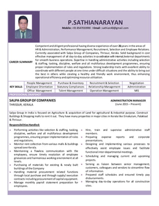 P.SATHIANARAYAN
Mobile: +91 8547033990 I Email : sathian40@gmail.com
CAREER SUMMARY
Competentanddiligentprofessional havingdiverse experience of over 26years inthe areas of
HR & Administration, Performance Management, Recruitment, Selection and Employee Relations.
Currently associated with Salpa Group of Companies, Thrissur, Kerala. Solid background in cost
effective management of all day-to-day activities inco-ordinationwithinternal /external departments
for smooth business operations. Expertise in handling administrative activities including selection
& staffing, tasking, discipline, welfare and all multifarious development programmes, ensuring
proper implementation of rules and regulations. Strong leadership traits with excellent ability to
coordinate with different people at one time under difficult situations and the ability to bring out
the best in others while creating a healthy and friendly work environment, thus enhancing
operational efficiencyandoptimizingresource utilization.
People Management Purchase & Inventory Recruitment & Selection Negotiation
KEY SKILLS Employee Orientation Statutory Compliances Relationship Management Administration
Office Management Talent Management Operation Management MIS
PROFESSIONAL SNAPSHOT
SALPA GROUP OF COMPANIES
THRISSUR, KERALA
ADMINISTRATION MANAGER
(June 2015 – Present)
Salpa Group in India is focused on Agriculture & acquisition of Land for agricultural & Industrial purpose. Construct
Buildings & Shopping malls to rent it out. They have many properties in major cities in Kerala like Ernakulum, Palakkad
& Thrissur.
ResponsibilitiesHandled:
Performing activities like selection & staffing, tasking,
discipline, welfare and all multifarious development
programmes, ensuring proper implementation of rules
and regulations.
Monitor rent collection from various malls & buildings
spreadoverKerala.
Maintaining a flawless communication with the
employees, ensure timely resolution of employee
grievances and harmonious working environment at all
levels.
Purchasing of materials for existing & newly built
buildingsof the Company
Handling material procurement related functions
through local purchase and through supply/ execution
contracts includingprocurementof capital equipment.
Manage monthly payroll statement preparation for
employees.
Hire, train and supervise administrative staff
members.
Preparing expense reports and corporate
presentations.
Designing and implementing various processes to
effectively assist employee issues and facilitate
functional inter-departmental meetings.
Scheduling and managing current and upcoming
projects.
Serving as liaison between senior management,
customers, colleagues and vendors to streamline flow
of information.
Prepared staff schedules and ensured timely pay
disbursements.
Managing day-to-day operations for all construction
sites.
 