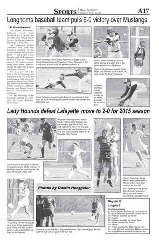 A17Sports
Thurs., April 2, 2015
Nodaway News Leader
By Dustin Henggeler
	 The South Nodaway/
Jefferson co-op team
advanced to 2-1 on the sea-
son after a 6-0 victory March
26 over the North Nodaway
Mustangs at Beal Park.
	 The Longhorns’ batting
combined well with Ben
Jermain’s pitching as the
co-op ran away with the win.
Better yet for Coach Aaron
Murphy and the Longhorns,
Jermain is just one of many
arms in the team’s arsenal,
along with Garrett LaMaster,
Quetin Ebrecht, Trey Farnan
and Logan Murphy.
	 The co-op put out a 2-0
lead in the third inning and
expanded it to 6-0 after the
fourth inning with a two-run
double by Bryce Deen. Other
RBI hitters for the team were
Tristan Freemyer, LaMaster,
Jermain and Regan Meyer.
Jermain also pitched four
strikeouts.
	 For the Mustangs, Koby
Reynolds pitched six strik-
outs and went three-for-
three at bat.
Longhorns baseball team pulls 6-0 victory over Mustangs
Above: South Nodaway’s Jimmy
Carter swings at a pitch late in the
game against North Nodaway.
Longhorn
shortstop
Garrett
LaMaster
scoops up
an infield
grounder
for an out at
third.
South Nodaway runner Quetin Ebrecht hurries back to first
base as North Nodaway first baseman Ben Hart catches the
attempted out.
North Nodaway runner Koby Reynolds is tagged out by
South Nodaway second baseman Tristan Freemyer in the
Longhorns’ 6-0 win over the Mustangs March 26.
Right: North Nodaway center fielder
Wyatt Tate secures a catch from a hit
deep center by South Nodaway.
Lady Hounds defeat Lafayette, move to 2-0 for 2015 season
Maryville 10
Lafayette 0
Scoring summary
4- Ashton Reuter assisted by Hannah Brod
11- Mollie Holtman assisted by Anna Throm
12- Holtman assisted by Reuter
14- Reuter
22- Holtman assisted by Kaylie Spire
33- Reuter assisted by Throm
43- Reuter
47- Reuter assisted by Abby Van de Ven
50- Lydia Mitchell assisted by Maddie Jones
52- Angie Meyers assisted by Van de Ven
Photos by Dustin Henggeler
Maryville’s Hannah Brod puts
up a cross to her teammates
early in the first half, continu-
ing to create opportunities up
front for the Hounds.
Scoring one of her goals in her hat
trick performance, Mollie Holtman of
Maryville eyes her shot into the net
past the keeper’s right side.
Shooting on the free kick, Maryville defender Leah Jasinski puts the ball
past the wall and on goal in the first half.
Above: Freshman Becky
Meyers sets up Maryville’s
offense with a near-post
cross in the first half.
Maryville’s leading scorer, Ashton
Reuter, rifles a shot that sails past
the keeper’s left side and into the
near side of the net in her five-goal
performance to lead the Hounds to a
10-0 win over Lafayette March 31 at
Maryville High School.
Left: Fighting for the 50/50
ball, defender Jacquelyn
Ware wins the header
against the Lafayette player.
 