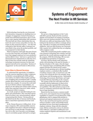www.ihrim.org • Workforce Solutions Review • September 2015 19
With technology lowering the cost of personal-
ized interaction, companies are doubling down on
strategies of engagement. Instead of focusing on
profits from individual transactions, they’re work-
ing to create ongoing relationships with customers.
The trust built up in these relationships then can
lead to far more revenue and profits over time. No
longer are they anonymous buyers – now they feel
connected to their favorite sellers. Customers are
more likely to buy across the product portfolio, and
to recommend it to their friends.
What if companies could apply that same dynam-
ic to how they treat their own people? We already
know that engaged employees are more productive
and less likely to leave.1
And now is a good time for
Human Resources departments to make the move.
Most of them have already made the underlying
technology investments necessary for data man-
agement and self-service automation. “Systems of
engagement” are the next frontier in HR services.
From Silos to Shared Services
To understand this opportunity, it’s helpful to
note the concerns important to today’s employees.
In Deloitte’s annual global poll of HR and busi-
ness leaders, two-thirds of these leaders said they
were struggling with overwhelmed staff.2
A similar
number agreed that their work environments had
become more complex. It’s not just the work itself.
On top of all their ordinary responsibilities, em-
ployees are also taking more charge of their careers,
rather than expecting a long-term, stable, orderly
development within a company.
As a result, people are naturally looking for sim-
plicity and customization. They want their interac-
tions to be direct, easy, and personalized, without
compromising their choices. Having achieved
this ideal from the likes of Amazon and Facebook,
they’ve raised their expectations from the work-
place.
So far, Human Resources is falling short. At too
many companies, HR’s understandable concerns
with compliance have led to a blizzard of informa-
tion and forms to wade through. Nowadays, HR
has a lot to offer, but it becomes a net disengager
when it overwhelms people with hard-to-navigate
technology.
We can see a rising impatience in the C-suite
with HR in general. Nearly all of the executives
Deloitte surveyed (85%) are looking to transform
HR to meet new business priorities. Most say that
HR needs new skills and operating models. They’re
looking for the function to deliver a strategic advan-
tage, especially in recruiting and retaining talented
employees. And even HR executives are concerned.
Only a quarter feel confident that they are adapting
well to employee needs.
While HR is transforming itself in multiple ways,
a key element is technology that’s intuitive and inte-
grated into the overall experience people have with
the company. With this technology, HR can meet
the heightened expectations of employees.
Of course, HR has already made impressive
strides with technology in the past few decades. A
big step took place in the 1990s, when the larger
U.S. companies began consolidating HR and other
support activities into shared service centers.
Instead of each operating unit or division handling
employee matters, a centralized office handled
everything company-wide, at much lower cost. HR
services were among the first to be included, along
with Finance and Accounting services. Information
Technology, Procurement, Real Estate, and Legal
eventually followed, depending on the company.
The creation of this new scale often took place
in parallel with the deployment of client-server
systems that greatly expanded HR’s technologi-
cal capabilities. This effort picked up steam in the
2000s as companies outsourced many HR transac-
tions to large specialists.
Shared services has become a common model
in the 2010s, and companies have leveraged these
capabilities to expand on several dimensions. With
globalization, they’ve adapted HR activities to
national and regional requirements and customs.
They’ve also moved beyond inquiries and trans-
actions to handle a variety of knowledge-based,
specialized services, from talent management to
employee relations. Along with this expanded
scope, HR has continued to work on its adminis-
trative efficiency, especially by shifting the more
routine employee inquiries and transactions to self-
service portals.
feature
Systems of Engagement:
The Next Frontier in HR Services
By Marc Solow and Erik Alvarado, Deloitte Consulting, LLP
 