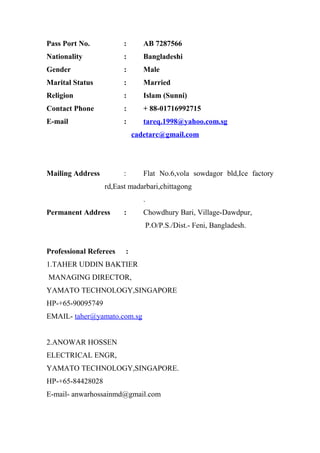Pass Port No. : AB 7287566
Nationality : Bangladeshi
Gender : Male
Marital Status : Married
Religion : Islam (Sunni)
Contact Phone : + 88-01716992715
E-mail : tareq.1998@yahoo.com.sg
cadetarc@gmail.com
Mailing Address : Flat No.6,vola sowdagor bld,Ice factory
rd,East madarbari,chittagong
.
Permanent Address : Chowdhury Bari, Village-Dawdpur,
P.O/P.S./Dist.- Feni, Bangladesh.
Professional Referees :
1.TAHER UDDIN BAKTIER
MANAGING DIRECTOR,
YAMATO TECHNOLOGY,SINGAPORE
HP-+65-90095749
EMAIL- taher@yamato.com.sg
2.ANOWAR HOSSEN
ELECTRICAL ENGR,
YAMATO TECHNOLOGY,SINGAPORE.
HP-+65-84428028
E-mail- anwarhossainmd@gmail.com
 
