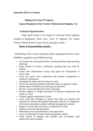 September,2013 to Continue
Highspeed Group of Company,
(Japan-Bangladesh Joint Venture Multinational Shipping Co)
Technical Superintendent
High speed Group is the largest & renowned inland shipping
company in Bangladesh which have Total 55 Japanese Oil Tanker
Vessels, Fishing Trawler, Cargo Vessel, passenger vessels .
Duties & Responsibilities include :
. Maintaining of the vessels machinery/safety equipments/load line items/
MARPOL regulation as per IMO/Class/Flag
• To monitor the vessel performance ensuring optimum ship operating
efficiency
• Keep records of vessel’s certificates, ensuring they are valid for
trading
• Liaise with classification society and agent for arrangement of
survey dues
• Carry out vessel visits, inspections and conduct navigational or
technical verifications
• Arranging for repair and servicing of vessels
• Clear class imposed condition and make repair in regards to safety
• Ensure spares availability for carrying out operation
• Review vessel requisition for stores and spares
• Instruct supplier or freight forwarder for delivery arrangement and
timely to vessel
• Conduct regular inspection of vessel
• Liaise with ship managers to ensure that ships are manned and
operated by trained and qualified personnel and are in compliance
with correct procedures and per technical management contract
• Prepare of work order and safety co-ordination of work
• Upkeep of records and documents
• Monitoring of vessel performance and supervision
• Carry out meeting for improvement and quality control
• Track record of damage and incident and co-ordinate with
underwriter and consultant
 