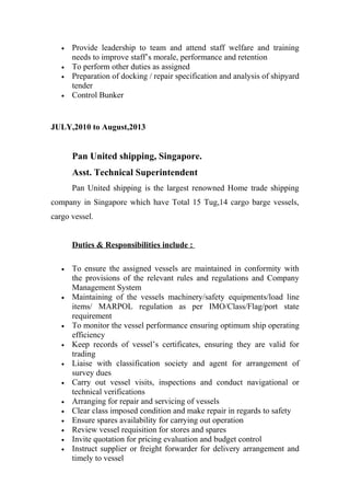 • Provide leadership to team and attend staff welfare and training
needs to improve staff’s morale, performance and retention
• To perform other duties as assigned
• Preparation of docking / repair specification and analysis of shipyard
tender
• Control Bunker
JULY,2010 to August,2013
Pan United shipping, Singapore.
Asst. Technical Superintendent
Pan United shipping is the largest renowned Home trade shipping
company in Singapore which have Total 15 Tug,14 cargo barge vessels,
cargo vessel.
Duties & Responsibilities include :
• To ensure the assigned vessels are maintained in conformity with
the provisions of the relevant rules and regulations and Company
Management System
• Maintaining of the vessels machinery/safety equipments/load line
items/ MARPOL regulation as per IMO/Class/Flag/port state
requirement
• To monitor the vessel performance ensuring optimum ship operating
efficiency
• Keep records of vessel’s certificates, ensuring they are valid for
trading
• Liaise with classification society and agent for arrangement of
survey dues
• Carry out vessel visits, inspections and conduct navigational or
technical verifications
• Arranging for repair and servicing of vessels
• Clear class imposed condition and make repair in regards to safety
• Ensure spares availability for carrying out operation
• Review vessel requisition for stores and spares
• Invite quotation for pricing evaluation and budget control
• Instruct supplier or freight forwarder for delivery arrangement and
timely to vessel
 