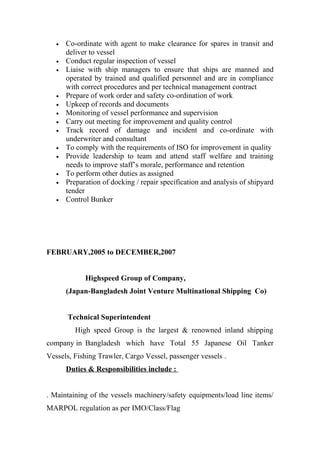 • Co-ordinate with agent to make clearance for spares in transit and
deliver to vessel
• Conduct regular inspection of vessel
• Liaise with ship managers to ensure that ships are manned and
operated by trained and qualified personnel and are in compliance
with correct procedures and per technical management contract
• Prepare of work order and safety co-ordination of work
• Upkeep of records and documents
• Monitoring of vessel performance and supervision
• Carry out meeting for improvement and quality control
• Track record of damage and incident and co-ordinate with
underwriter and consultant
• To comply with the requirements of ISO for improvement in quality
• Provide leadership to team and attend staff welfare and training
needs to improve staff’s morale, performance and retention
• To perform other duties as assigned
• Preparation of docking / repair specification and analysis of shipyard
tender
• Control Bunker
FEBRUARY,2005 to DECEMBER,2007
Highspeed Group of Company,
(Japan-Bangladesh Joint Venture Multinational Shipping Co)
Technical Superintendent
High speed Group is the largest & renowned inland shipping
company in Bangladesh which have Total 55 Japanese Oil Tanker
Vessels, Fishing Trawler, Cargo Vessel, passenger vessels .
Duties & Responsibilities include :
. Maintaining of the vessels machinery/safety equipments/load line items/
MARPOL regulation as per IMO/Class/Flag
 
