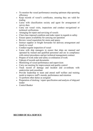 • To monitor the vessel performance ensuring optimum ship operating
efficiency
• Keep records of vessel’s certificates, ensuring they are valid for
trading
• Liaise with classification society and agent for arrangement of
survey dues
• Carry out vessel visits, inspections and conduct navigational or
technical verifications
• Arranging for repair and servicing of vessels
• Clear class imposed condition and make repair in regards to safety
• Ensure spares availability for carrying out operation
• Review vessel requisition for stores and spares
• Instruct supplier or freight forwarder for delivery arrangement and
timely to vessel
• Conduct regular inspection of vessel
• Liaise with ship managers to ensure that ships are manned and
operated by trained and qualified personnel and are in compliance
with correct procedures and per technical management contract
• Prepare of work order and safety co-ordination of work
• Upkeep of records and documents
• Monitoring of vessel performance and supervision
• Carry out meeting for improvement and quality control
• Track record of damage and incident and co-ordinate with
underwriter and consultant
• Provide leadership to team and attend staff welfare and training
needs to improve staff’s morale, performance and retention
• To perform other duties as assigned
• Preparation of docking / repair specification and analysis of shipyard
tender
• Control Bunker
RECORD OF SEA SERVICE
 