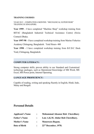 TRAINING COURSES
YEAR 2012 – COMPLETED 6 MONTHS “MECHANICAL SUPERVISOR”
TRAINING IN SINGAPORE.
Year 1999 - I have completed “Machine Shop” workshop training from
BITAC (Bangladesh Industrial Technical Assistance Centre) (Swiss
Contact) Dhaka.
Year 1997-98 - I have completed workshop training from Marine Fisheries
Academy Chittagong, Bangladesh. Total Hours- 400
Year 1998 - I have completed workshop training from B.F.D.C Dock
Yard, Chittagong, Bangladesh.
COMPUTER LITERACY:
Strong computer skills; proven ability to use Standard and Customized
technology packages, such as Operational Knowledge of MS Word, MS
Excel, MS Power point, Internet Operating.
LANGUAGE PROFICIENCY:
Capable of reading, writing and speaking fluently in English, Hindi, Indo,
Malay and Bengali.
Personal Details
Applicant’s Name : Mohammad Ahsanur Rob Chowdhury
Father’s Name : Late A.K.M. Abdur Rob Chowdhury.
Mother’s Name : Monowara Begum.
Date of Birth : 22nd
December, 1978.
 