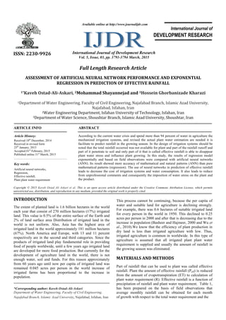 Full Length Research Article
ASSESSMENT OF ARTIFICIAL NEURAL NETWORK PERFORMANCE AND EXPONENTIAL
REGRESSION IN PREDICTION OF EFFECTIVE RAINFALL
1*Kaveh Ostad-Ali-Askari, 2Mohammad Shayannejad and 3Hossein Ghorbanizade Kharazi
1Department of Water Engineering, Faculty of Civil Engineering, Najafabad Branch, Islamic Azad University,
Najafabad, Isfahan, Iran
2Water Engineering Department, Isfahan University of Technology, Isfahan, Iran
3Department of Water Science, Shoushtar Branch, Islamic Azad University, Shoushtar, Iran
ARTICLE INFO ABSTRACT
According to the current water crisis and spend more than 94 percent of water in agriculture the
mechanized irrigation systems, and revised the actual plant water estimation are needed it is
facilitate to predict rainfall in the growing season. In the design of irrigation systems should be
noted that the total rainfall occurred was not available for plant and part of the rainfall runoff and
part of it penetrate to soil and only part of it that is called effective rainfall is able to disappear
plant water stress and influence plant growing. In this study, the results of regression model
exponentially and based on field observations were compared with artificial neural networks
(ANN). Its result showed more accuracy of mathematical and natural patterns (ANN) than pure
mathematical patterns (regression). The use of neural networks in prediction of effective rainfall
leads to decrease the cost of irrigation systems and water consumption. It also leads to reduce
from unprofessional comments and consequently the imposition of water stress on the plant and
the product.
Copyright © 2015 Kaveh Ostad Ali Askari et al. This is an open access article distributed under the Creative Commons Attribution License, which permits
unrestricted use, distribution, and reproduction in any medium, provided the original work is properly cited.
INTRODUCTION
The extent of planted land is 1.6 billion hectares in the world
each year that consist of 270 million hectares (17%) irrigated
land. This value is 0.5% of the entire surface of the Earth and
2% of land surface area Distribution of irrigated land in the
world is not uniform. Also, Asia has the highest area of
irrigated land in the world approximately 181 million hectares
(67%). North America and Europe, with 13 and 11 percent
respectively are in the second and third categories. Since the
products of irrigated land play fundamental role in providing
food of people worldwide, until a few years ago irrigated land
are developed for more food production. But currently for the
development of agriculture land in the world, there is not
enough water, soil and funds. For this reason approximately
from 60 years ago until now per capita of irrigated land was
remained 0.045 acres per person in the world increase of
irrigated farms has been proportional to the increase in
population.
*Corresponding author: Kaveh Ostad-Ali-Askari
Department of Water Engineering, Faculty of Civil Engineering,
Najafabad Branch, Islamic Azad University, Najafabad, Isfahan, Iran
This process cannot be continuing, because the per capita of
water and suitable land for agriculture is declining strongly.
For example, there was 0.6 hectares of suitable irrigated land
for every person in the world in 1950. This declined to 0.25
acres per person in 2000 and after that is decreasing due to the
increase in population (Basheer and Hajmeer, 2000 and Wu et
al., 2010).We know that the efficiency of plant production in
dry land is less than irrigated agriculture with low. Thus,
irrigated agriculture is common in worldwide. In this type of
agriculture is assumed that all irrigated plant plant water
requirement is supplied and usually the amount of rainfall in
the growing season was eliminated.
MATERIALS AND METHODS
Part of rainfall that can be used to plant was called effective
rainfall. Plant the amount of effective rainfall (Peff) is reduced
from the amount of evapotranspiration (ET) to calculation of
plant water requirement (R). Effective rainfall is a function of
precipitation of rainfall and plant water requirement. Table 1,
has been prepared on the basis of field observations that
average monthly rainfall can be obtained for each month
of growth with respect to the total water requirement and the
ISSN: 2230-9926 International Journal of Development Research
Vol. 5, Issue, 03, pp. 3791-3794 March, 2015
International Journal of
DEVELOPMENT RESEARCH
Article History:
Received 18th
December, 2014
Received in revised form
25th
January, 2015
Accepted 01st
February, 2015
Published online 31st
March, 2015
Key words:
Artificial neural networks,
Regression,
Effective rainfall,
Plant plant water requirement
Available online at http://www.journalijdr.com
 
