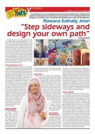 Rizwana Eathally Jmari
3 - 9 APRIL 2015 | N° 977 | PAGE 28
WOMEN
Shaffick HAMUTH
“Step sideways and
design your own path”
Clic Publishing Ltd is an intellectually and financially independent, family-owned
publisher headquartered in Mauritius. Incorporated in 2013 by Philippe Batier, the
company is currently under his and Rizwana Eathally Jmari’s general management.
Clic Publishing Ltd is an innovative and forward-think-
ing company which manages koobbook.org – a very
simple, ‘home made’ online editing interface to create
your own personalised books. With koobbook.org, you
turn your photos you love into books and preserve your
most favourite memories. Koobbook.org is firmly root-
ed in school yearbooks, prioritising your kids’ souvenirs.
This service is currently offered in France and Clic Pub-
lishing Ltd wishes to expand it worldwide in the months
to come. It has an active interest in the acquisition and
launch of new projects like koobbook.org while abiding
to its eco-friendly practices – books created in a country
are printed in the same country and not in Mauritius in
order to save energy for the delivery. Clic Publishing Ltd
can also financially sponsor entrepreneurs/micro entre-
preneurs if their projects are good.
HER ASPIRATIONS IN LIFE
“I believe that career success now has a different
meaning for many young professionals of my generation.
Instead of trying to climb the corporate ladder from one
titletoanother,theystepsidewaysandtrytodesigntheir
own paths. I have only recently realised that, for me, this
really means having my own practice. In my mind, being
self-employed is the more ambitious route. Success isn’t
having the top title in the biggest company but about
how much control you have and the much creative,
social, cognitive and lifestyle benefits that come
from building your own kit career. With this
said, God willing, I would like to successfully
have my business and life coaching practice
for women. Wearing the Islamic scarf, I know
how difficult it can sometimes be in the cor-
porate world. I would like to support, moti-
vate and encourage women to step forward
in their personal and professional lives with
confidence. While preparing myself to be a
certified coach from a Canadian school
and my mentor, I genuinely stay fo-
cused in my current position. I am
passionate about all things related
to marketing, communications,
digital and social media and my
jobisaboutitallatClicPublish-
ing Ltd,” she tells us.
BEING A WOMAN
ENTREPRENEUR
I may say I become an
entrepreneur occasion-
ally… I get creative and
make brides’ and bride-
grooms’ gift boxes for
the traditional gifts ex-
change in weddings. My
clients reach me via the
Facebook page Zwena
Wedding Touch which I
manage. All boxes are
uniqueastheyarehandmade.IalsomakeHennadesigns
on candles and canvas which can be personalised and
used for decoration purposes.
CHALLENGES
Women face many challenges as an entrepreneur.
“There have been many studies which revealed
common challenges as Finance and the lack
of business skills. During my research for
my MBA thesis, I found out that there are
serious communication issues at many
levels as well. For example, communica-
tion between entrepreneurs and bank
officials; the dissonance between what
entrepreneurs want and what banks
are able to offer. There are many fa-
cilities which are offered to entrepre-
neurs but they are unaware because
the information simply does not
reach them properly. Institutions
which offer facilities should
as well communicate to each
other so that there
is clarity for entre-
preneurs. Many of
them do get confused
from which institution
they should ask support
to,” Rizwana explains.
HER PASSION
AND INTERESTS
Rizwana says she has
always been mesmerised
by the power of authentic
communication in all of its
forms, both at the individual
level and on a larger scale. “I am a
word lover since I started reading my
father’s writings and poems during
my childhood. I love writing and am working hard on
writing a book. As someone who loves communications,
I’m fascinated and re-energised by the new demands in
today’s market place, but I also know that the basic prin-
ciples of communication remain the same. I know how to
integratenewandemergingmediaseamlesslywithmore
traditional marketing methods.” She has volunteered
her marketing and communication skills as a member
for Soroptimist International - Port Louis, a world-wide
volunteer service organisation for business and profes-
sional women who work to improve the lives of women
and girls in local communities. She also volunteers for
T1Diams, an association supporting and educating those
with Type 1 Diabetes. Her other interests are reading,
studying, writing, cooking and photography.
ABOUT RIZWANA
The happy wife of Merouane Jmari, a Moroccan na-
tive, and mother of two boys Rayn Ismail and Rakan
Azize, Rizwana Eathally-Jmari holds an MBA and BSc in
Communication Studies. She has a background in media/
broadcast journalism, in teaching, banking, video pro-
duction, communication, volunteer, new media, sales
and marketing. She began her career as a telemarketing
agent of Rogers Outsourcing Ltd just after her HSC at the
Mahatma Gandhi Institute so as to sponsor her tertiary
education. She is passionate in whatever she undertakes
and the result of having worn different ‘hats’ in her ca-
reer is the unique ability she has acquired, to manage
multi-disciplinary projects and navigate intricate chal-
lenges. Rizwana’s past experiences shaped her identity,
her weaknesses and her strengths. “All my experiences
made of me the person I am today,” she says. She is
passionate about people and about life. She discovered
that she can always keep learning and that best way to
learn is through other people and their life experienc-
es. Maintaining a positive spiritual mindset is her key to
achievements. She believes that consistent growth and
perseverance are essential ingredients of success: “There
is nothing for man except what he strives for.”
 
