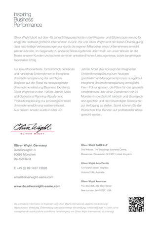 Oliver Wight blickt auf über 40 Jahre Erfolgsgeschichte in der Prozess- und Effizienzoptimierung für
einige der weltweit größten Unternehmen zurück. Wir von Oliver Wight sind der festen Überzeugung,
dass nachhaltige Verbesserungen nur durch die eigenen Mitarbeiter eines Unternehmens erreicht
werden können. Im Gegensatz zu anderen Beratungsfirmen übermitteln wir unser Wissen an die
Teams unserer Kunden und sichern somit ein anhaltend hohes Leistungsniveau sowie langfristigen
finanziellen Erfolg.
Für zukunftsorientierte, fortschrittlich denkende
und handelnde Unternehmen ist Integrierte
Unternehmensplanung der wichtigste
Begleiter auf der Reise zu herausragender
Unternehmensleistung (Business Exzellenz).
Oliver Wight hat in den 1980er-Jahren Sales
and Operations Planning (Absatz- und
Produktionsplanung) zur prozessgerichteten
Unternehmensführung weiterentwickelt.
Aus diesem Ansatz wurde in über 40
Jahren Arbeit das Konzept der Integrierten
Unternehmensplanung zum heutigen
ganzheitlichen Managementprozess ausgebaut.
Integrierte Unternehmensplanung ermöglicht
Ihrem Führungsteam, die Pläne für das gesamte
Unternehmen über einen Zeitrahmen von 24
Monaten in der Zukunft taktisch und strategisch
anzugleichen und die notwendigen Ressourcen
zur Verfügung zu stellen. Somit können Sie den
Wünschen Ihrer Kunden auf profitabelste Weise
gerecht werden.
Inspiring
Business
Performance
Die enthaltene Information ist Eigentum von Oliver Wight International. Jegliche Veränderung,
Reproduktion, Verteilung, Übermittlung oder anderweitige Verwendung, vollständig oder in Teilen, ohne
vorangehende ausdrückliche schriftliche Genehmigung von Oliver Wight International, ist untersagt.
Oliver Wight Germany
Diesterwegstr. 3
80686 München
Deutschland
T: +49 (0) 89 1437 73826
email@oliverwight-eame.com
www.de.oliverwight-eame.com
Oliver Wight EAME LLP
The Willows, The Steadings Business Centre,
Maisemore, Gloucester, GL2 8EY, United Kingdom
Oliver Wight Asia/Pacific
131 Martin Street, Brighton
Victoria 3186, Australia
Oliver Wight Americas
P.O. Box 368, 292 Main Street
New London, NH 03257, USA
 