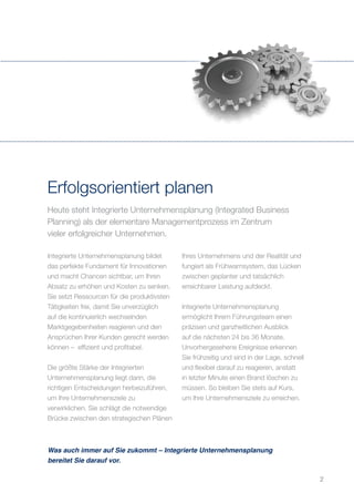 Heute steht Integrierte Unternehmensplanung (Integrated Business
Planning) als der elementare Managementprozess im Zentrum
vieler erfolgreicher Unternehmen.
Erfolgsorientiert planen
Integrierte Unternehmensplanung bildet
das perfekte Fundament für Innovationen
und macht Chancen sichtbar, um Ihren
Absatz zu erhöhen und Kosten zu senken.
Sie setzt Ressourcen für die produktivsten
Tätigkeiten frei, damit Sie unverzüglich
auf die kontinuierlich wechselnden
Marktgegebenheiten reagieren und den
Ansprüchen Ihrer Kunden gerecht werden
können – effizient und profitabel.
Die größte Stärke der Integrierten
Unternehmensplanung liegt darin, die
richtigen Entscheidungen herbeizuführen,
um Ihre Unternehmensziele zu
verwirklichen. Sie schlägt die notwendige
Brücke zwischen den strategischen Plänen
Ihres Unternehmens und der Realität und
fungiert als Frühwarnsystem, das Lücken
zwischen geplanter und tatsächlich
erreichbarer Leistung aufdeckt.
Integrierte Unternehmensplanung
ermöglicht Ihrem Führungsteam einen
präzisen und ganzheitlichen Ausblick
auf die nächsten 24 bis 36 Monate.
Unvorhergesehene Ereignisse erkennen
Sie frühzeitig und sind in der Lage, schnell
und flexibel darauf zu reagieren, anstatt
in letzter Minute einen Brand löschen zu
müssen. So bleiben Sie stets auf Kurs,
um Ihre Unternehmensziele zu erreichen.
Was auch immer auf Sie zukommt – Integrierte Unternehmensplanung
bereitet Sie darauf vor.
2
 