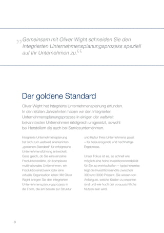 Oliver Wight hat Integrierte Unternehmensplanung erfunden.
In den letzten Jahrzehnten haben wir den Integrierten
Unternehmensplanungsprozess in einigen der weltweit
bekanntesten Unternehmen erfolgreich umgesetzt, sowohl
bei Herstellern als auch bei Serviceunternehmen.
Der goldene Standard
Integrierte Unternehmensplanung
hat sich zum weltweit anerkannten
„goldenen Standard“ für erfolgreiche
Unternehmensführung entwickelt.
Ganz gleich, ob Sie eine einzelne
Produktionsstätte, ein komplexes
multinationales Unternehmen, ein
Produktionsnetzwerk oder eine
virtuelle Organisation leiten: Mit Oliver
Wight bringen Sie den Integrierten
Unternehmensplanungsprozess in
die Form, die am besten zur Struktur
und Kultur Ihres Unternehmens passt
– für herausragende und nachhaltige
Ergebnisse.
Unser Fokus ist es, so schnell wie
möglich eine hohe Investitionsrentabilität
für Sie zu erwirtschaften – typischerweise
liegt die Investitionsrendite zwischen
300 und 3000 Prozent. Sie wissen von
Anfang an, welche Kosten zu erwarten
sind und wie hoch der voraussichtliche
Nutzen sein wird.
Gemeinsam mit Oliver Wight schneiden Sie den
Integrierten Unternehmensplanungsprozess speziell
auf Ihr Unternehmen zu.
3
 