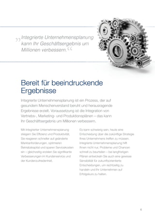 Integrierte Unternehmensplanung ist ein Prozess, der auf
gesundem Menschenverstand beruht und herausragende
Ergebnisse erzielt. Voraussetzung ist die Integration von
Vertriebs-, Marketing- und Produktionsplänen – das kann
Ihr Geschäftsergebnis um Millionen verbessern.
Bereit für beeindruckende
Ergebnisse
Mit Integrierter Unternehmensplanung
steigern Sie Effizienz und Produktivität,
Sie reagieren schneller auf geänderte
Marktanforderungen, optimieren
Betriebskapital und sparen Servicekosten
ein – gleichzeitig erzielen Sie signifikante
Verbesserungen im Kundenservice und
der Kundenzufriedenheit.
Es kann schwierig sein, heute eine
Entscheidung über die zukünftige Strategie
Ihres Unternehmens treffen zu müssen.
Integrierte Unternehmensplanung hilft
Ihnen nicht nur, Probleme und Chancen
schnell zu beurteilen – bei langfristigen
Plänen entwickeln Sie auch eine gewisse
Sensibilität für zukunftsorientierte
Entscheidungen, um rechtzeitig zu
handeln und Ihr Unternehmen auf
Erfolgskurs zu halten.
Integrierte Unternehmensplanung
kann Ihr Geschäftsergebnis um
Millionen verbessern.
4
 