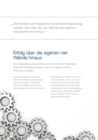 Die Umgestaltung eines Unternehmens mithilfe der Integrierten
Unternehmensplanung beginnt damit, Ihr eigenes Haus in
Ordnung zu bringen.
Erfolg über die eigenen vier
Wände hinaus
Die Vorteile von Integrierter Unternehmensplanung
reichen weit über die vier Wände des eigenen
Unternehmens hinaus.
5
Die Auswirkungen von Integrierter
Unternehmensplanung gehen jedoch
weit über die eigenen vier Wände
hinaus. Ihre Vorteile erstrecken sich
über die gesamte Lieferkette, indem sie
die Beziehung zu Lieferanten, Kunden
und Konsumenten stärkt. Somit führt
Integrierte Unternehmensplanung als
Kooperationsbasis für die komplette
Lieferkette nicht nur zu Kostenreduktion,
sondern auch zu finanziellen Vorteilen
für alle involvierten Partner sowie zu
besserem Kundenservice.
 
