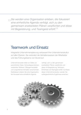 Integrierte Unternehmensplanung verbessert Ihre Unternehmenskultur
auf allen Ebenen. Sie verändert die Verhaltensweisen der Mitarbeiter
und des Führungsteams von Grund auf.
Teamwork und Einsatz
Sie werden eine Organisation erleben, die fokussiert
eine einheitliche Agenda verfolgt, sich zu den
gemeinsam erarbeiteten Plänen verpflichtet und diese
mit Begeisterung, und Teamgeist erfüllt.
7
Unternehmensziele treten an Stelle von
persönlichen Zielen; Scheuklappendenken,
verdecktes Taktieren, Ellbogenmentalität
und unsportliches Verhalten verschwinden.
Stattdessen erleben Sie eine Organisation,
die fokussiert eine einheitliche Agenda
verfolgt, sich zu den gemeinsam
erarbeiteten Plänen verpflichtet und
diese mit Begeisterung, Vertrauen,
Ehrlichkeit und Teamgeist erfüllt. Auf Basis
dieser Unternehmenskultur werden Sie
außergewöhnliche Ergebnisse erreichen.
 