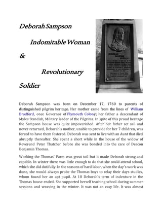 DeborahSampson
IndomitableWoman
&
Revolutionary
Soldier
Deborah Sampson was born on December 17, 1760 to parents of
distinguished pilgrim heritage. Her mother came from the lines of William
Bradford, once Governor of Plymouth Colony; her father a descendant of
Myles Standish, Military leader of the Pilgrims. In spite of this proud heritage
the Sampson house was quite impoverished. After her father set sail and
never returned, Deborah's mother, unable to provide for her 7 children, was
forced to have them fostered. Deborah was sent to live with an Aunt that died
abruptly thereafter. She spent a short while in the house of the widow of
Reverend Peter Thatcher before she was bonded into the care of Deacon
Benjamin Thomas.
Working the Thomas' Farm was great toil but it made Deborah strong and
capable. In winter there was little enough to do that she could attend school,
which she did dutifully. In the seasons of hard labor, when the day's work was
done, she would always probe the Thomas boys to relay their days studies,
whom found her an apt pupil. At 18 Deborah's term of indenture in the
Thomas house ended. She supported herself teaching school during summer
sessions and weaving in the winter. It was not an easy life. It was almost
 