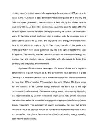 primarily based on one of two models: a power purchase agreement (PPA) or a solar
lease. In the PPA model, a solar developer installs solar panels on a property and
“sells the power generated to the customer at a fixed rate, typically lower than the
local utility” (SEIA). At the end of the contract, customers have the option of buying
the solar system from the developer or simply extending the contract for a number of
years. In the lease model, customers sign a contract with the developer over a
period of time (usually 15-20 years) and pay for the solar energy system itself rather
than for the electricity produced by it. The primary benefit of third-party solar
financing is that in most cases, customers pay little to no upfront cost for their solar
PV systems. This basically removes the main barrier to transition to solar energy and
provides low and medium income households with alternatives to lower their
electricity bills and protect the environment.
High levels of awareness of the dangers of a warmer climate and a long-term
commitment to support renewables by the government have combined to place
Germany in a leadership position in the renewable energy field. Germany accounts
for more than 30% of installed PV capacity in the world (Chabot 27). Some argue
that the success of the German energy transition has been due to the high
percentage of local ownership of renewable energy assets in the country. According
to a report released by German renewables organization AEE, private individuals
own more than half of the renewable energy generating capacity in Germany (Morris
Energy Transition). This promotion of energy democracy, the idea that private
individuals should be decision-makers on how to use and create energy that is local
and renewable, strengthens the energy transition by reinvesting energy spending
back into the local economy.
 