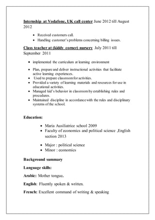 Internship at Vodafone, UK call center June 2012 till August
2012
 Received customers call.
 Handling customer’s problems concerning billing issues.
Class teacher at (kiddy corner) nursery July 2011 till
September 2011
 implemented the curriculum at learning environment
 Plan, prepare and deliver instructional activities that facilitate
active learning experiences.
 Used to prepare classroomfor activities.
 Provided a variety of learning materials and resources for use in
educational activities.
 Managed kid’s behavior in classroom by establishing rules and
procedures.
 Maintained discipline in accordancewith the rules and disciplinary
systems of the school.
Education:
 Maria Ausiliatrice school 2009
 Faculty of economics and political science ,English
section 2013
 Major : political science
 Minor : economics
Background summary
Language skills:
Arabic: Mother tongue.
English: Fluently spoken & written.
French: Excellent command of writing & speaking
 