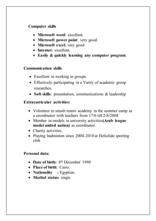 Computer skills
 Microsoft word: excellent.
 Microsoft power point: very good.
 Microsoft excel: very good
 Internet: excellent.
 Easily & quickly learning any computer program.
Communication skills
 Excellent in working in groups.
 Effectively participating in a Varity of academic group
researches.
 Soft skills: presentation, communications & leadership
Extracurricular activities:
 Volunteer in smash tennis academy in the summer camp as
a coordinator with teachers from 17/6 till 2/8/2008
 Member in models in university activities(Arab league
model united nation) as coordinator.
 Charity activities.
 Playing badminton since 2004-2010 at Heliolido sporting
club
Personal data:
 Date of birth: 8th December 1990
 Place of birth: Cairo.
 Nationality : Egyptian.
 Marital status: single
 