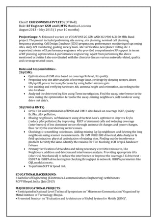 Client: ERICSSONINDIAPVT.LTD (Off Roll)
Role: RF Engineer GSM and UMTS Mumbai Location
August 2013 – May 2015 (1 year 10 months)
ProjectScope:At EricssonI worked on VODAFONE 2G GSM AND 3G U900 & 2100 MHz Band
project. The project included performing site survey,site planning, nominal cell planning,
frequency planning, Cell Design Database (CDD) preparation, performance monitoring of upcoming
sites, daily KPI monitoring, guiding survey team, site verification,Acceptance testing etc. I
supervised a team of 5 performance engineers whoprovided comprehensive RF support in terms
of RF planning, optimization & performance engineering. Apart fromperforming the above
mentioned activities I also coordinated withthe clients to discuss various network related, quality
and coveragerelated issues.
RolesandResponsibilities:-
2G (GSM):
 Optimization of GSM sites based on coverage Rx level, Rx quality.
 Proposing new site after analysis of coverage issue. coverage by skewing sectors, down
tilt/up tilt, power increase/decrease by using better antenna gain
 Site auditing and verifyinghardware, tilt, antenna height and orientation, according to the
site database
 Analyzed the drive test log files using Tems investigation. Find the swap, interference in the
sites during the optimization & resolve the swap .missing neighbours, soft handover using
drive test data’s.
3G (U900 & UMTS):
 Drive Test and Optimization of U900 and UMTS sites based on coverage RSCP, Quality
Ec/No,pilot pollution,
 Missing neighbours, softhandover using drive test data’s. optimize to improve Ec/Io
(reduce pilot pollution) by improving RSCP of dominant cells and reducing coverage
(interference) of less dominant sectors through antenna tilt changes and power changes,
thus rectify the overshooting sectors issues.
 Checking co-scrambling codeissues. Adding missing 3g-3g neighbours and deleting the long
neighbours using scanner measurements. 2G GSM 900/1800 drive test, data Analyzer &
field optimization: physical optimization of existing sites. Finding out the interference
problem & rectify the same. Identify the reasons for TCH blocking, TCH drop & handover
failures.
 Primary verificationof drive data and taking necessary correctivemeasures, like
Neighbours, addition and deletion and interference analysis. Providing appropriate tilts
(electrical/mechanical) to reduce the interference or improve the coverage.3 G drive test -
HSDPA & HSUPA drive testing forchecking throughput in network. HSDPA parameters like
CQI, modulation etc.
 To performSCFT & Speed test.
EDUCATIONALBACKGROUND:
• Bachelor of Engineering (Electronics& communications Engineering) withHonors
RGPVBhopal, India. (July 2013)
MAJOREDUCATIONALPROJECTS:
• Participated in National Level TechnicalSymposium on “MicrowaveCommunication” Organized by
Mittal Institute of Technology,Bhopal.
• Presented Seminar on "Evaluationand Architecture of Global System for Mobile (GSM)".
 