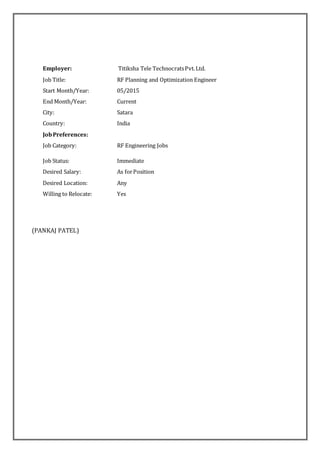 Employer: Titiksha Tele TechnocratsPvt.Ltd.
Job Title: RF Planning and Optimization Engineer
Start Month/Year: 05/2015
End Month/Year: Current
City: Satara
Country: India
JobPreferences:
Job Category: RF Engineering Jobs
Job Status: Immediate
Desired Salary: As forPosition
Desired Location: Any
Willing to Relocate: Yes
(PANKAJ PATEL)
 