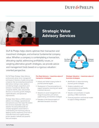 Duff & Phelps
Duff & Phelps helps clients optimize their transaction and
investment strategies, and enhance fundamental company
value. Whether a company is contemplating a transaction,
allocating capital, addressing profitability issues, or
weighing alternative growth strategies, we provide advice
and management tools based on a rigorous valuation-
oriented perspective.
Duff & Phelps Strategic Value Advisory
professionals advise senior management
and boards of directors of public and private
companies that are evaluating transactional
alternatives, looking to raise capital, or
considering mergers, acquisitions, joint
ventures or divestitures. We also help
companies identify, value, and prioritize
decisions on business growth strategies,
capital allocation, and operational
improvements.
Strategic Value Advisory (SVA) solutions
address core strategic, operational and
transactional issues that impact the bottom
line and drive shareholder value. Our
valuation-focused professionals are
uniquely equipped to assist clients in
understanding and maximizing value by
applying industry experience, know-how in
corporate finance and capital markets,
proven valuation methods and powerful
tools and analysis.
Pre-Deal Advisory – maximize value of
transaction strategies
yy Industry and market scoping studies to
prioritize potential targets
yy Development of financial projections to
support transaction, licensing and capital
investment decisions
yy Valuations to assist management with
merger & acquisition, joint venture,
capital-raising, and divestiture strategies
yy Evaluation of the financial impacts of
alternative transaction structures
Strategic Valuation – maximize value of
business strategies
yy Identification of value-maximizing
business growth strategies
yy Analysis, evaluations and
recommendations for profitability
improvement strategies
yy Valuation and prioritization of capital
spending or R&D investments
yy Financial projections and financial models
to support strategy evaluation
Strategic Value
Advisory Services
Strategy
Value
Advisory
Strateg
ic
Maximize Value
Pre-Deal
Advisory
Strategic
Valuation
Transactions Operations
Strategy
 