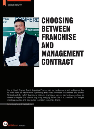 guest column
Nov-Dec 2016HotelConnect14
Choosing
between
Franchise
and
Management
Contract
For a Hotel Owner, Brand Selection Process can be cumbersome and ambiguous due
to wide level of information asymmetry that exists between the owners and brands.
Undoubtedly by rightly branding a hotel, its chances of success can be improved due to
several strengths that a brand may bring along by default. But it is critical to first analyse
most appropriate and best suited format of engaging a brand.
By | Beni Agrawal, Founder, GK Hospitality Services
 