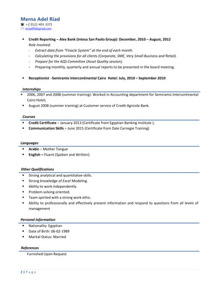 Merna Adel Riad
: +2 0122-493-3375
: mriad90@gmail.com
2 | P a g e
 Credit Reporting – Alex Bank (Intesa San Paolo Group): December, 2010 – August, 2012
Role involved:
- Extract data from “Finacle System” at the end of each month.
- Calculating the provisions for all clients (Corporate, SME, Very Small Business and Retail).
- Prepare for the AQS Committee (Asset Quality session).
- Preparing monthly, quarterly and annual reports to be presented in the board meeting.
 Receptionist -Semiramis Intercontinental Cairo Hotel: July, 2010 – September 2010
Internships
 2006, 2007 and 2008 (summer training): Worked in Accounting department for Semiramis Intercontinental
Cairo Hotel;
 August 2008 (summer training) at Customer service of Credit Agricole Bank.
Courses
 Credit Certificate – January 2013 (Certificate from Egyptian Banking Institute );
 Communication Skills – June 2015 (Certificate from Dale Carnegie Training)
Languages
 Arabic – Mother Tongue
 English – Fluent (Spoken and Written)
Other Qualifications
 Strong analytical and quantitative skills.
 Strong knowledge of Excel Modeling.
 Ability to work independently.
 Problem-solving oriented.
 Team spirited with a strong work ethic.
 Ability to professionally and effectively present information and respond to questions from all levels of
management
Personal Information
 Nationality: Egyptian
 Date of Birth: 06-02-1989
 Marital Status: Married
References
Furnished Upon Request
 