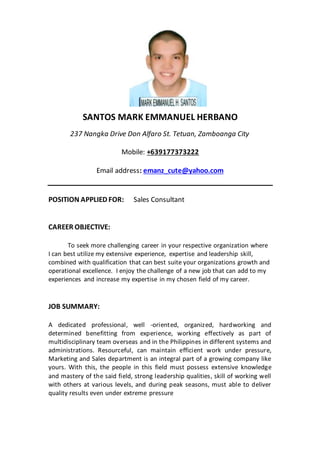 SANTOS MARK EMMANUEL HERBANO
237 Nangka Drive Don Alfaro St. Tetuan, Zamboanga City
Mobile: +639177373222
Email address: emanz_cute@yahoo.com
POSITION APPLIED FOR: Sales Consultant
CAREER OBJECTIVE:
To seek more challenging career in your respective organization where
I can best utilize my extensive experience, expertise and leadership skill,
combined with qualification that can best suite your organizations growth and
operational excellence. I enjoy the challenge of a new job that can add to my
experiences and increase my expertise in my chosen field of my career.
JOB SUMMARY:
A dedicated professional, well -oriented, organized, hardworking and
determined benefitting from experience, working effectively as part of
multidisciplinary team overseas and in the Philippines in different systems and
administrations. Resourceful, can maintain efficient work under pressure,
Marketing and Sales department is an integral part of a growing company like
yours. With this, the people in this field must possess extensive knowledge
and mastery of the said field, strong leadership qualities, skill of working well
with others at various levels, and during peak seasons, must able to deliver
quality results even under extreme pressure
 