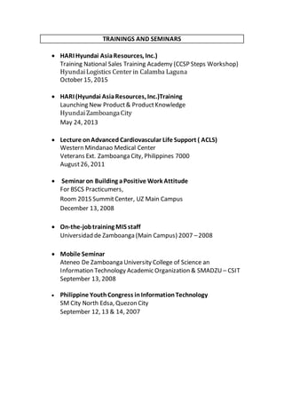 TRAININGS AND SEMINARS
 HARI Hyundai AsiaResources, Inc.)
Training National Sales Training Academy (CCSP Steps Workshop)
HyundaiLogistics Center in Calamba Laguna
October 15, 2015
 HARI (Hyundai AsiaResources, Inc.)Training
Launching New Product& ProductKnowledge
HyundaiZamboangaCity
May 24, 2013
 Lecture onAdvanced Cardiovascular Life Support ( ACLS)
Western Mindanao Medical Center
Veterans Ext. Zamboanga City, Philippines 7000
August26, 2011
 Seminar on Building aPositive Work Attitude
For BSCS Practicumers,
Room 201S SummitCenter, UZ Main Campus
December 13, 2008
 On-the-jobtraining MIS staff
Universidad de Zamboanga (Main Campus) 2007 –2008
 Mobile Seminar
Ateneo De Zamboanga University College of Science an
Information Technology Academic Organization & SMADZU – CSIT
September 13, 2008
 Philippine YouthCongress inInformationTechnology
SM City North Edsa, Quezon City
September 12, 13 & 14, 2007
 