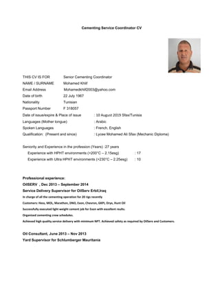  
Cementing Service Coordinator CV 
THIS CV IS FOR Senior Cementing Coordinator
NAME / SURNAME Mohamed Khlif
Email Address Mohamedkhlif2003@yahoo.com
Date of birth 22 July 1967
Nationality Tunisian
Passport Number F 318057
Date of issue/expire & Place of issue : 10 August 2019 Sfax/Tunisia
Languages (Mother tongue) : Arabic
Spoken Languages : French, English
Qualification: (Present and since) : Lycee Mohamed Ali Sfax (Mechanic Diploma)
Seniority and Experience in the profession (Years) :27 years
Experience with HPHT environments (>200°C – 2.15esg) : 17
Experience with Ultra HPHT environments (>230°C – 2.25esg) : 10
Professional experience:
OilSERV , Dec 2013 – September 2014
Service Delivery Supervisor for OilServ Erbil,Iraq
In charge of all the cementing operation for 20 rigs recently  
Customers: Hess, MOL, Marathon, DNO, Exon, Chevron, GKPI, Oryx, Hunt Oil 
Successfully executed light weight cement job for Exon with excellent reults. 
Organized cementing crew schedules. 
Achieved high quality service delivery with minimum NPT. Achieved safety as required by OilServ and Customers. 
Oil Consultant, June 2013 – Nov 2013
Yard Supervisor for Schlumberger Mauritania
 